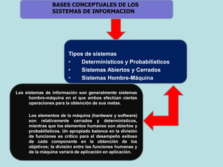 Tipos de sistemas
• Determinísticos y Probabilísticos
• Sistemas Abiertos y Cerrados
• Sistemas Hombre-Máquina
Los sistemas de información son generalmente sistemas
hombre-máquina en el que ambos efectúan ciertas
operaciones para la obtención de sus metas.
Los elementos de la máquina (hardware y software)
son relativamente cerrados y determinísticos,
mientras que los elementos humanos son abiertos y
probabilísticos. Un apropiado balance en la división
de funciones es crítico para el desempeño exitoso
de cada componente en la obtención de los
objetivos; la división entre las funciones humanas y
de la máquina variará de aplicación en aplicación.
BASES CONCEPTUALES DE LOS
SISTEMAS DE INFORMACION
 