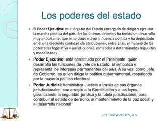 P.T. BRAVO ROJAS
Los poderes del estado
 El Poder Ejecutivo: es el órgano del Estado encargado de dirigir y ejecutar
la marcha política del país. En los últimos decenios ha tenido un desarrollo
muy importante, que le ha dado mayor influencia política y ha depositado
en él una creciente cantidad de atribuciones, entre ellas, el manejo de las
potestades legislativa y jurisdiccional, sometidas a determinados requisitos
y modalidades
 Poder Ejecutivo: está constituido por el Presidente, quien
desarrolla las funciones de Jefe de Estado. El simboliza y
representa los intereses permanentes del país. A su vez, como Jefe
de Gobierno, es quien dirige la política gubernamental, respaldado
por la mayoría político-electoral
 Poder Judicial: Administrar Justicia a través de sus órganos
jurisdiccionales, con arreglo a la Constitución y a las leyes,
garantizando la seguridad jurídica y la tutela jurisdiccional, para
contribuir al estado de derecho, al mantenimiento de la paz social y
al desarrollo nacional"
 