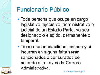 P.T. BRAVO ROJAS
Funcionario Público
 Toda persona que ocupe un cargo
legislativo, ejecutivo, administrativo o
judicial de un Estado Parte, ya sea
designado o elegido, permanente o
temporal.
 Tienen responsabilidad limitada y si
incurren en alguna falta serán
sancionados o censurados de
acuerdo a la Ley de la Carrera
Administrativa.
 