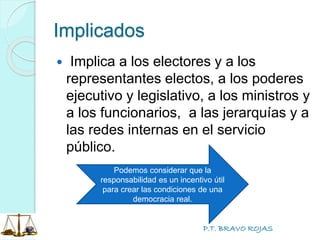 P.T. BRAVO ROJAS
Implicados
 Implica a los electores y a los
representantes electos, a los poderes
ejecutivo y legislativo, a los ministros y
a los funcionarios, a las jerarquías y a
las redes internas en el servicio
público.
Podemos considerar que la
responsabilidad es un incentivo útil
para crear las condiciones de una
democracia real.
 