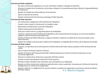 P.T. BRAVO ROJAS
Funciones del Poder Legislativo
◦ Dar leyes y resoluciones legislativas, así como interpretar, modificar o derogar las existentes.
◦ Velar por el respeto de la Constitución y de las leyes y disponer lo conveniente para hacer efectiva la responsabilidad de
los infractores.
◦ Aprobar los tratados de conformidad con la Constitución.
◦ Ejercer el derecho de amnistía.
◦ Aprobar la demarcación territorial que proponga el Poder Ejecutivo.
Funciones del Poder Ejecutivo
◦ Son atribuciones y obligaciones del Presidente de la República:
◦ Cumplir y hacer cumplir la Constitución, los tratados y leyes.
◦ Representar al Estado dentro y fuera de la República.
◦ Dirigir la política general del Gobierno.
◦ Velar por el orden interno y la seguridad exterior de la República.
◦ Convocar a elecciones para Presidente de la República y para representantes del Congreso, así como para alcaldes y
regidores y demás funciones que señala la ley.
◦ Presidir el Sistema de Defensa Nacional, y organizar, distribuir y disponer el empleo de las Fuerzas Armadas y de la
Policía Nacional.
◦ Adoptar las medidas necesarias para la defensa de la República, la integridad del territorio y de la soberanía del Estado.
Funciones del Poder Judicial
◦ Proponer a la Sala Plena de la Corte Suprema la Política General del Poder Judicial y aprobar el Plan de Desarrollo del
mismo.
◦ Fijar el número de Vocales Supremos Titulares.
◦ Aprobar el Proyecto de Presupuesto del Poder Judicial propuesto por la Gerencia General y ejecutarlo una vez
sancionado legalmente.
◦ Velar por el respeto de las atribuciones y garantías del Poder Judicial.
◦ Acordar el horario del Despacho Judicial de la Corte Suprema.
◦ Distribuir la labor individual o por comisiones, que corresponda a sus integrantes.
◦ Resolver en última instancia las medidas de apercibimiento, multa y suspensión, impuestas por la Oficina de Control de
la Magistratura, en contra de los magistrados.
◦ Resolver conforme a su Reglamento, los asuntos relativos a traslados de magistrados, funcionarios y demás servidores
del Poder Judicial.
 