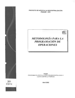 PROYECTO DE APOYO A LA DESCENTRALIZACIÓN
PROADE - GTZ
gu-
PROADE
METODOLOGÍA PARA LA
PROGRAMACIÓN DE
OPERACIONES
PADEP
PROGRAMA DE APOYO A LA GESTIÓN DESCENTRALIZADA Y
LUCHA CONTRA LA POBREZA
Abril 2002
 