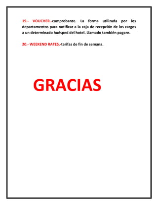 19.- VOUCHER.-comprobante. La forma utilizada por los
departamentos para notificar a la caja de recepción de los cargos
a un determinado huésped del hotel. Llamado también pagare.
20.- WEEKEND RATES.-tarifas de fin de semana.
GRACIAS
 