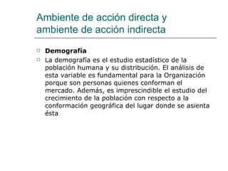Demografía  La demografía es el estudio estadístico de la población humana y su distribución. El análisis de esta variable es fundamental para la Organización porque son personas quienes conforman el mercado. Además, es imprescindible el estudio del crecimiento de la población con respecto a la conformación geográfica del lugar donde se asienta ésta Ambiente de acción directa y ambiente de acción indirecta 