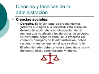 Ciencias sociales: Derecho.  Es el conjunto de ordenamientos jurídicos que rigen a la sociedad. Esta disciplina delimita la acción de la administración de tal manera que no afecte a los derechos de terceros. La estructura organizacional de la empresa así como los principios de la administración, deben respetar el marco legal en el que se desarrollen. El administrador debe conocer sobre: derecho civil, mercantil, fiscal, constitucional y laboral. Ciencias y técnicas de la administración 