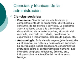 Ciencias sociales: Economía.  Ciencia que estudia las leyes y comportamiento de la producción, distribución y consumo, de los bienes y servicios. La economía aporta valiosos datos a la administración: disponibilidad de la materia prima, situación del mercado, mercado de trabajo, problemas de exportación e importación, balanza de pagos, etc. Antropología.  Es la ciencia cuyo objeto de estudio es el hombre, su cultura y desarrollo en sociedad. La antropología social proporciona conocimientos profundos sobre el comportamiento humano. Los intereses de grupo: religiosos, étnicos, etc., influyen sobre la actuación del hombre en su trabajo. Ciencias y técnicas de la administración 