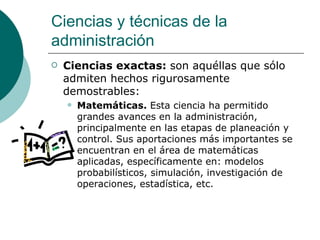 Ciencias exactas:  son aquéllas que sólo admiten hechos rigurosamente demostrables: Matemáticas.  Esta ciencia ha permitido grandes avances en la administración, principalmente en las etapas de planeación y control. Sus aportaciones más importantes se encuentran en el área de matemáticas aplicadas, específicamente en: modelos probabilísticos, simulación, investigación de operaciones, estadística, etc. Ciencias y técnicas de la administración 