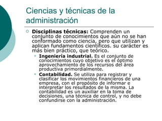 Disciplinas técnicas:  Comprenden un conjunto de conocimientos que aún no se han conformado como ciencia, pero que utilizan y aplican fundamentos científicos. su carácter es más bien práctico, que teórico. Ingeniería industrial.  Es el conjunto de conocimientos cuyo objetivo es el óptimo aprovechamiento de los recursos del área productiva primordialmente. Contabilidad.  Se utiliza para registrar y clasificar los movimientos financieros de una empresa, con el propósito de informar e interpretar los resultados de la misma. La contabilidad es un auxiliar en la toma de decisiones, una técnica de control, y no debe confundirse con la administración. Ciencias y técnicas de la administración 