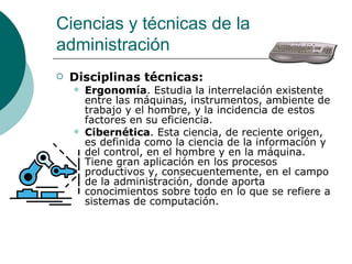 Disciplinas técnicas: Ergonomía . Estudia la interrelación existente entre las máquinas, instrumentos, ambiente de trabajo y el hombre, y la incidencia de estos factores en su eficiencia. Cibernética . Esta ciencia, de reciente origen, es definida como la ciencia de la información y del control, en el hombre y en la máquina. Tiene gran aplicación en los procesos productivos y, consecuentemente, en el campo de la administración, donde aporta conocimientos sobre todo en lo que se refiere a sistemas de computación. Ciencias y técnicas de la administración 