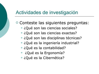 Actividades de investigación Conteste las siguientes preguntas: ¿Qué son las ciencias sociales?  ¿Qué son las ciencias exactas?  ¿Qué son las disciplinas técnicas?  ¿Qué es la ingeniería industrial?  ¿Qué es la contabilidad? ¿Qué es la Ergonomía? ¿Qué es la Cibernética? 
