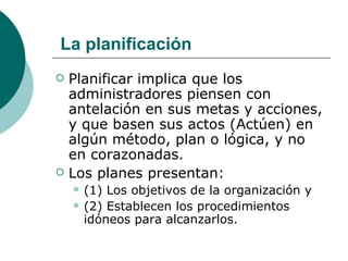 La planificación Planificar implica que los administradores piensen con antelación en sus metas y acciones, y que basen sus actos (Actúen) en algún método, plan o lógica, y no en corazonadas. Los planes presentan: (1) Los objetivos de la organización y (2) Establecen los procedimientos idóneos para alcanzarlos. 