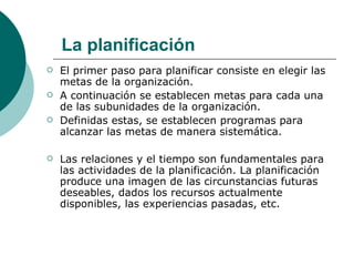 El primer paso para planificar consiste en elegir las metas de la organización. A continuación se establecen metas para cada una de las subunidades de la organización. Definidas estas, se establecen programas para alcanzar las metas de manera sistemática. Las relaciones y el tiempo son fundamentales para las actividades de la planificación. La planificación produce una imagen de las circunstancias futuras deseables, dados los recursos actualmente disponibles, las experiencias pasadas, etc. La planificación 