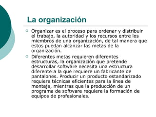 Organizar es el proceso para ordenar y distribuir el trabajo, la autoridad y los recursos entre los miembros de una organización, de tal manera que estos puedan alcanzar las metas de la organización. Diferentes metas requieren diferentes estructuras, la organización que pretende desarrollar software necesita una estructura diferente a la que requiere un fabricante de pantalones. Producir un producto estandarizado requiere técnicas eficientes para la línea de montaje, mientras que la producción de un programa de software requiere la formación de equipos de profesionales. La organización 