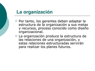 Por tanto, los gerentes deben adaptar la estructura de la organización a sus metas y recursos, proceso conocido como diseño organizacional. La organización produce la estructura de las relaciones de una organización, y estas relaciones estructuradas servirán para realizar los planes futuros. La organización 