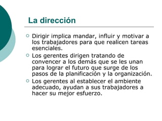 Dirigir implica mandar, influir y motivar a los trabajadores para que realicen tareas esenciales. Los gerentes dirigen tratando de convencer a los demás que se les unan para lograr el futuro que surge de los pasos de la planificación y la organización. Los gerentes al establecer el ambiente adecuado, ayudan a sus trabajadores a hacer su mejor esfuerzo. La dirección 