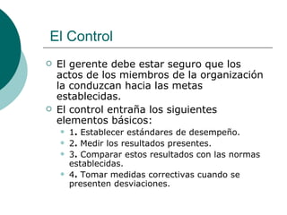 El gerente debe estar seguro que los actos de los miembros de la organización la conduzcan hacia las metas establecidas. El control entraña los siguientes elementos básicos: 1 .  Establecer estándares de desempeño. 2 .  Medir los resultados presentes. 3 .  Comparar estos resultados con las normas establecidas. 4 .  Tomar medidas correctivas cuando se presenten desviaciones. El Control 