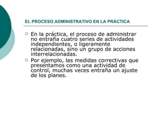 EL PROCESO ADMINISTRATIVO EN LA PRÁCTICA   En la práctica, el proceso de administrar no entraña cuatro series de actividades independientes, o ligeramente relacionadas, sino un grupo de acciones interrelacionadas. Por ejemplo, las medidas correctivas que presentamos como una actividad de control, muchas veces entraña un ajuste de los planes.  