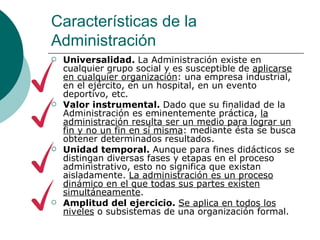 Características de la Administración Universalidad.  La Administración existe en cualquier grupo social y es susceptible de  aplicarse en cualquier organización : una empresa industrial, en el ejército, en un hospital, en un evento deportivo, etc. Valor instrumental.  Dado que su finalidad de la Administración es eminentemente práctica,  la administración resulta ser un medio para lograr un fin y no un fin en sí misma : mediante ésta se busca obtener determinados resultados. Unidad temporal.  Aunque para fines didácticos se distingan diversas fases y etapas en el proceso administrativo, esto no significa que existan aisladamente.  La administración es un proceso dinámico en el que todas sus partes existen simultáneamente . Amplitud del ejercicio.  Se aplica en todos los niveles  o subsistemas de una organización formal. 