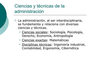 Ciencias y técnicas de la administración La administración, al ser interdisciplinaria, se fundamenta y relaciona con diversas ciencias y técnicas. Ciencias sociales : Sociología, Psicología, Derecho, Economía, Antropología  Ciencias exactas : Matemáticas  Disciplinas técnicas : Ingeniería industrial, Contabilidad, Ergonomía, Cibernética  