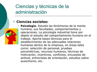Ciencias sociales: Psicología.  Estudia los fenómenos de la mente humana, sus facultades, comportamientos y operaciones. La psicología industrial tiene por objeto el estudio del comportamiento humano en el trabajo. Aporta bases técnicas para el establecimiento de las adecuadas relaciones humanas dentro de la empresa, en áreas tales como: selección de personal, pruebas psicométricas, recursos humanos, técnicas de motivación, incentivos, conflictos, encuestas de actitud, entrevistas de orientación, estudios sobre ausentismo, etc. Ciencias y técnicas de la administración 