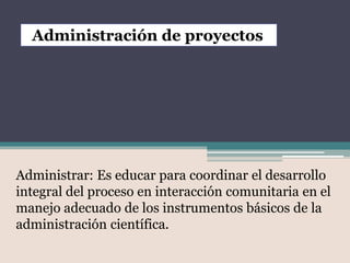 Administración de proyectos




Administrar: Es educar para coordinar el desarrollo
integral del proceso en interacción comunitaria en el
manejo adecuado de los instrumentos básicos de la
administración científica.
 