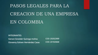 PASOS LEGALES PARA LA
CREACION DE UNA EMPRESA
EN COLOMBIA
INTEGRANTES:
Gerson Esneider Quiroga molina
Giovanny Estiven Hernández Casas
COD: 202022909
COD: 201920668
 