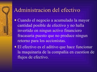 Administracion del efectivo Cuando el negocio a acumulado la mayor cantidad posible de efectivo y no halla invertido en ningun activo financiero fracasaria puesto que no produce ningun retorno para los accionistas. El efectivo es el aditivo que hace funcionar la maquinaria de la compañía en cuestion de flujos de efectivo. 