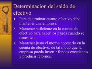 Determinacion del saldo de efectivo Para determinar cuanto efectivo debe mantener una empresa: Mantener suficiente en la cuenta de efectivo para hacer los pagos cuando se necesiten. Mantener justo el monto necesario en la cuenta de efectivo, de tal modo que la empresa pueda invertir fondos excedentes y producir retornos. 