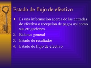 Estado de flujo de efectivo Es una informacion acerca de las entradas de efectivo o recepcion de pagos asi como sus erogaciones. Balance general Estado de resultados  Estado de flujo de efectivo 