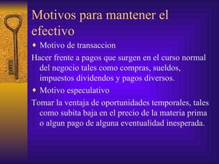 Motivos para mantener el efectivo Motivo de transaccion Hacer frente a pagos que surgen en el curso normal del negocio tales como compras, sueldos, impuestos dividendos y pagos diversos. Motivo especulativo Tomar la ventaja de oportunidades temporales, tales como subita baja en el precio de la materia prima o algun pago de alguna eventualidad inesperada. 