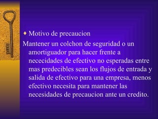 Motivo de precaucion Mantener un colchon de seguridad o un amortiguador para hacer frente a nececidades de efectivo no esperadas entre mas predecibles sean los flujos de entrada y salida de efectivo para una empresa, menos efectivo necesita para mantener las necesidades de precaucion ante un credito. 