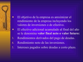 El objetivo de la empresa es amximizar el rendimiento de la empresa incluyendo los valores de inversiones o de efectivo. El efectivo adicional acumulado al final del año se le denomina  valor final neto o valor futuro: Rendimientos derivados del pago de deudas. Rendimiento neto de las inversiones. Intereses pagados sobre deudas a corto plazo. 