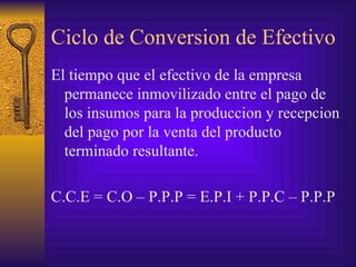 Ciclo de Conversion de Efectivo El tiempo que el efectivo de la empresa permanece inmovilizado entre el pago de los insumos para la produccion y recepcion del pago por la venta del producto terminado resultante. C.C.E = C.O – P.P.P = E.P.I + P.P.C – P.P.P 