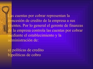 Las cuentas por cobrar representan la concesión de credito de la empresa a sus clientes. Por lo general el gerente de finanzas de la empresa controla las cuentas por cobrar mediante el establecimiento y la administración de: a) políticas de credito b)políticas de cobro  