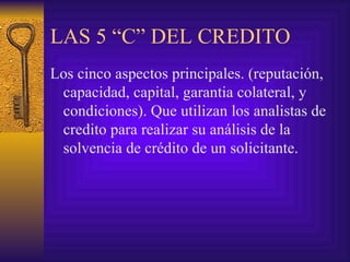 LAS 5 “C” DEL CREDITO Los cinco aspectos principales. (reputación, capacidad, capital, garantia colateral, y condiciones). Que utilizan los analistas de credito para realizar su análisis de la solvencia de crédito de un solicitante. 