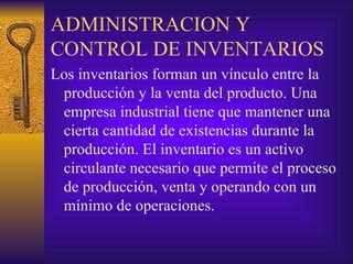 ADMINISTRACION Y CONTROL DE INVENTARIOS Los inventarios forman un vínculo entre la producción y la venta del producto. Una empresa industrial tiene que mantener una cierta cantidad de existencias durante la producción. El inventario es un activo circulante necesario que permite el proceso de producción, venta y operando con un  mínimo de operaciones. 