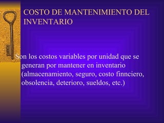 COSTO DE MANTENIMIENTO DEL INVENTARIO Son los costos variables por unidad que se generan por mantener en inventario (almacenamiento, seguro, costo finnciero, obsolencia, deterioro, sueldos, etc.) 