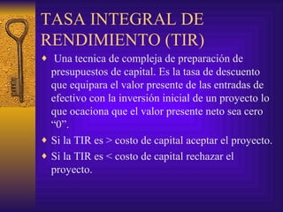 TASA INTEGRAL DE RENDIMIENTO (TIR) Una tecnica de compleja de preparación de presupuestos de capital. Es la tasa de descuento que equipara el valor presente de las entradas de efectivo con la inversión inicial de un proyecto lo que ocaciona que el valor presente neto sea cero “0”. Si la TIR es > costo de capital aceptar el proyecto. Si la TIR es < costo de capital rechazar el proyecto. 