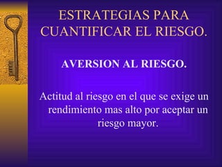 ESTRATEGIAS PARA CUANTIFICAR EL RIESGO. AVERSION AL RIESGO. Actitud al riesgo en el que se exige un rendimiento mas alto por aceptar un riesgo mayor. 