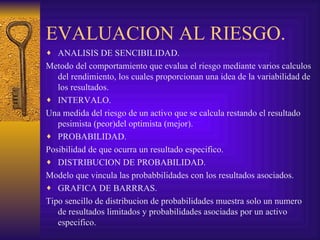 EVALUACION AL RIESGO. ANALISIS DE SENCIBILIDAD. Metodo del comportamiento que evalua el riesgo mediante varios calculos del rendimiento, los cuales proporcionan una idea de la variabilidad de los resultados. INTERVALO. Una medida del riesgo de un activo que se calcula restando el resultado pesimista (peor)del optimista (mejor). PROBABILIDAD. Posibilidad de que ocurra un resultado especifico. DISTRIBUCION DE PROBABILIDAD. Modelo que vincula las probabbilidades con los resultados asociados. GRAFICA DE BARRRAS. Tipo sencillo de distribucion de probabilidades muestra solo un numero de resultados limitados y probabilidades asociadas por un activo especifico. 