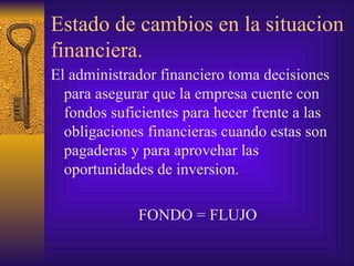 Estado de cambios en la situacion financiera. El administrador financiero toma decisiones para asegurar que la empresa cuente con fondos suficientes para hecer frente a las obligaciones financieras cuando estas son pagaderas y para aprovehar las oportunidades de inversion. FONDO = FLUJO 