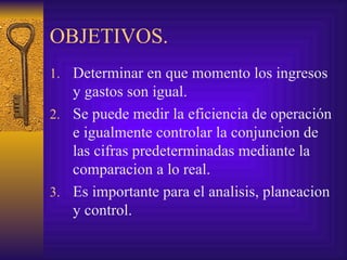 OBJETIVOS. Determinar en que momento los ingresos y gastos son igual. Se puede medir la eficiencia de operación e igualmente controlar la conjuncion de las cifras predeterminadas mediante la comparacion a lo real. Es importante para el analisis, planeacion y control. 