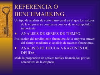 REFERENCIA O BENCHMARKING. Un tipo de analisis de corte transversal en el que los valores de la empresa se comparan con los de un competidor importante. ANALISIS DE SERIES DE TIEMPO. Evaluacion del rendimiento financiero de la empresa atraves del tiempo mediante el analisis de razones financieras. ANALISIS DE DEUDA A RAZONES DE DEUDA. Mide la proporcion de activos totales financiados por los acreedores de la empresa. 