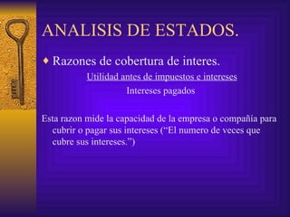 ANALISIS DE ESTADOS. Razones de cobertura de interes. Utilidad antes de impuestos e intereses Intereses pagados  Esta razon mide la capacidad de la empresa o compañía para cubrir o pagar sus intereses (“El numero de veces que cubre sus intereses.”) 