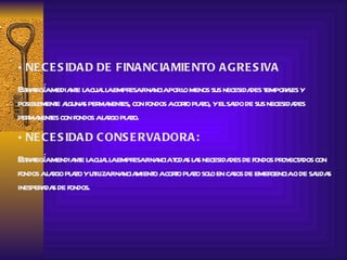 NECESIDAD DE FINANCIAMIENTO AGRESIVA Estrategía mediante la cual la empresa financia por lo menos sus necesidades temporales y posiblemente algunas permanentes, con fondos a corto plazo, y el saldo de sus necesidades permanentes con fondos a largo plazo. NECESIDAD CONSERVADORA: Estrategía mendiante la cual la empresa financia todas las necesidades de fondos proyectados con fondos a largo plazo y utiliza financiamiento a corto plazo solo en casos de emergencia o de salidas inesperadas de fondos. 
