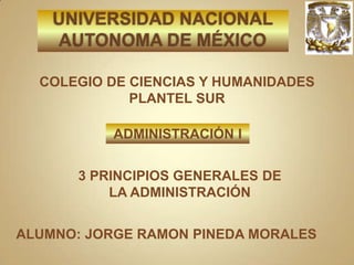 UNIVERSIDAD NACIONAL AUTONOMA DE MÉXICO COLEGIO DE CIENCIAS Y HUMANIDADES PLANTEL SUR ADMINISTRACIÓN I 3 PRINCIPIOS GENERALES DE LA ADMINISTRACIÓN ALUMNO: JORGE RAMON PINEDA MORALES 