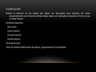 PLANIFICACIÓN
Implica la elección de las tareas que deben ser ejecutadas para alcanzar las metas
    esquematizando las formas de dichas tareas deben ser realizadas indicando la forma en que
    se debe realizar
Contesta preguntas :
 Que hacer.
 Como hacerlo.
 Cuando hacerlo.
 Donde hacerlo.
Toma decisiones:
Solo los objetos definiciones de planes, programación de actividades
 