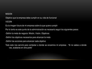 MISION
Objetivo que la empresa debe cumplir en su vida de funcional
VICION
Es la imagen futura de mi empresa sobre la que quiero cumplir
Por lo tanto es este punto de la administración es necesario seguir los siguientes pasos:
-Definir la meta de negocio: Misión, Visión, Objetivos
-Definir los objetivos necesarios para alcanzar la meta
-Definir las acciones para alcanzar cada objetivo
Todo esto nos servirá para contestar a donde se encamina mi empresa . “Si no sabes a donde
   vas, acabaras en otra parte”
 