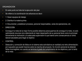 ORGANIZACION
•   En este punto se trata de la ejecución del plan
•   Se refiere a la coordinación de esfuerzos es decir:
•   1: Hacer equipos de trabajo
•   2: Distribuir la materia prima
•   3: Documentar y establecer procesos, personal responsables, caras de operaciones, etc.
•   DIRECCIÓN
•   Conseguir la meta de la mejor forma posible debernos preocuparnos de conseguir la meta, no solo
    optimizando recursos sino obteniendo el mejor desempeño de su personal tiene como la principal
    herramienta la motivación y la adecuada supervisión lo que traerá como consecuencia un clima
    laboral saludable para llegar al objetivo
•   CONTROL
•   Detección y corrección de fallas en el sistema esta actividad es en realidad una retro alimentación;
    por supuesto que puede hacerse sobre la marcha del proyecto. Su función personal es detectar
    fallas incorregibles; es cuando se termina el grado de cumplimiento de los objetivos y por lo tanto
    de la meta
•
 