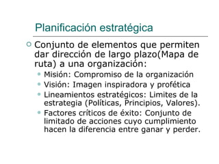 Planificación estratégica Conjunto de elementos que permiten dar dirección de largo plazo(Mapa de ruta) a una organización: Misión: Compromiso de la organización Visión: Imagen inspiradora y profética Lineamientos estratégicos: Limites de la estrategia (Políticas, Principios, Valores). Factores críticos de éxito: Conjunto de  limitado de acciones cuyo cumplimiento hacen la diferencia entre ganar y perder. 